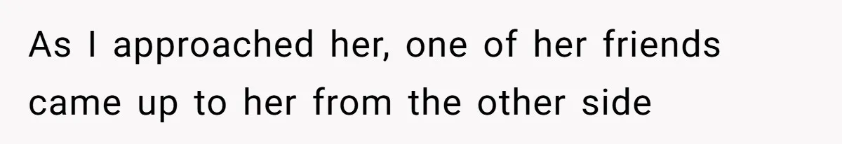 As I approached her, one of her friends came up to her from the other side