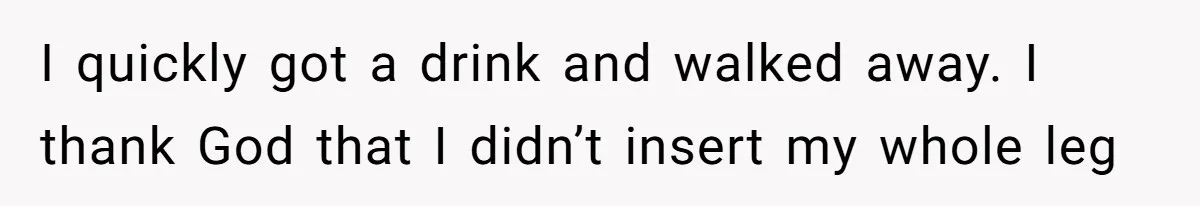 I quickly got a drink and walked away. I thank God that I didn’t insert my whole leg