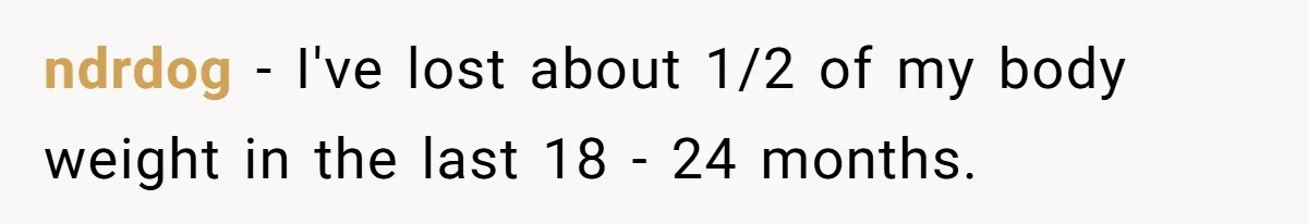 ndrdog − I've lost about 1/2 of my body weight in the last 18 - 24 months.