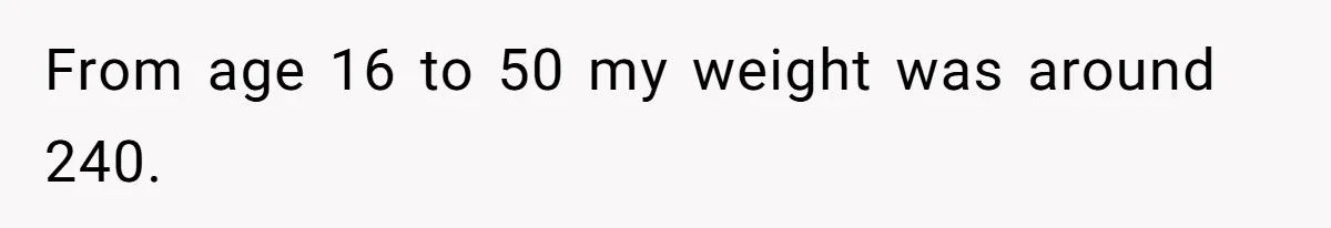 From age 16 to 50 my weight was around 240.