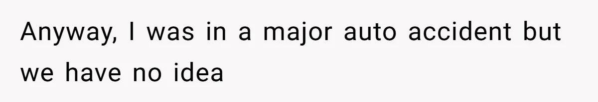 Anyway, I was in a major auto accident but we have no idea