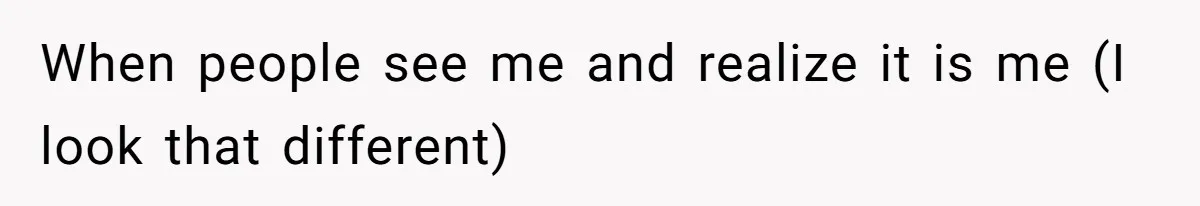 When people see me and realize it is me (I look that different)