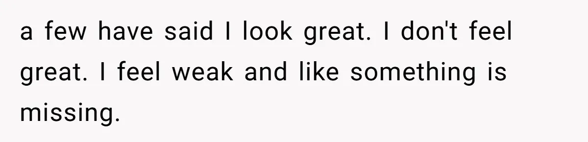 a few have said I look great. I don't feel great. I feel weak and like something is missing.