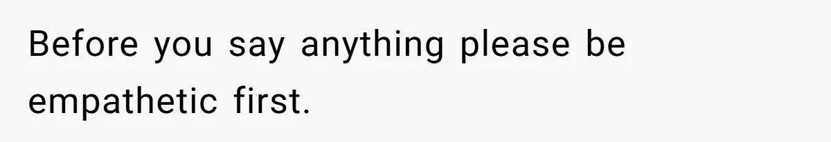 Before you say anything please be empathetic first.