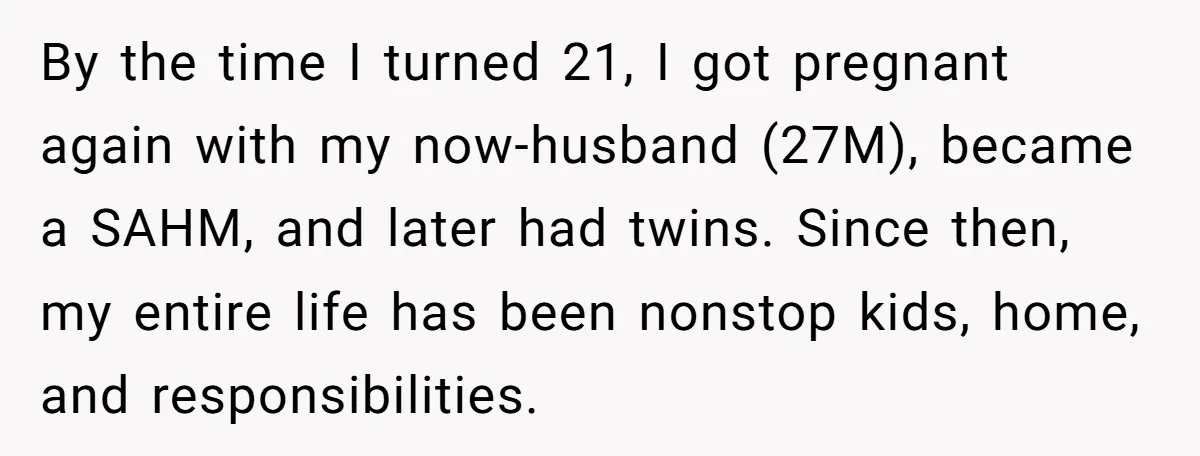 By the time I turned 21, I got pregnant again with my now-husband (27M), became a SAHM, and later had twins. Since then, my entire life has been nonstop kids,...
