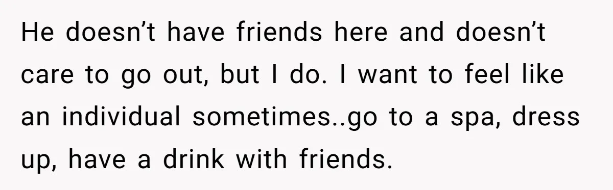 He doesn’t have friends here and doesn’t care to go out, but I do. I want to feel like an individual sometimes..go to a spa, dress up, have a drink...