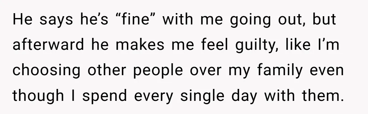 He says he’s “fine” with me going out, but afterward he makes me feel guilty, like I’m choosing other people over my family even though I spend every single day...