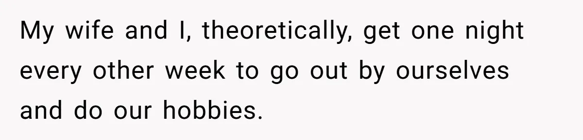 My wife and I, theoretically, get one night every other week to go out by ourselves and do our hobbies.