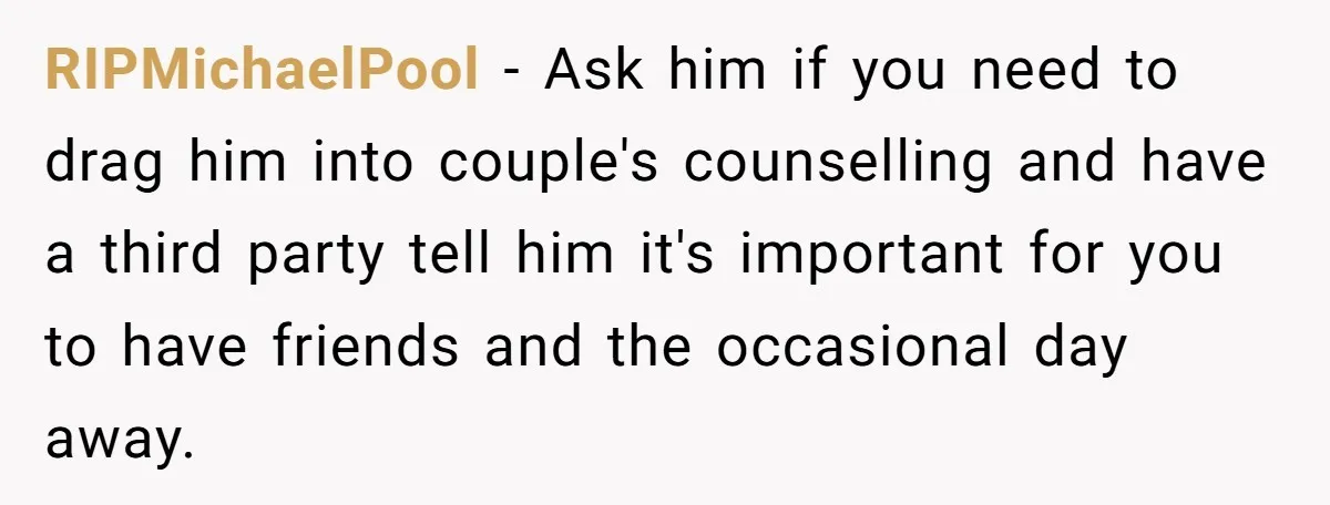 RIPMichaelPool − Ask him if you need to drag him into couple's counselling and have a third party tell him it's important for you to have friends and the occasional...