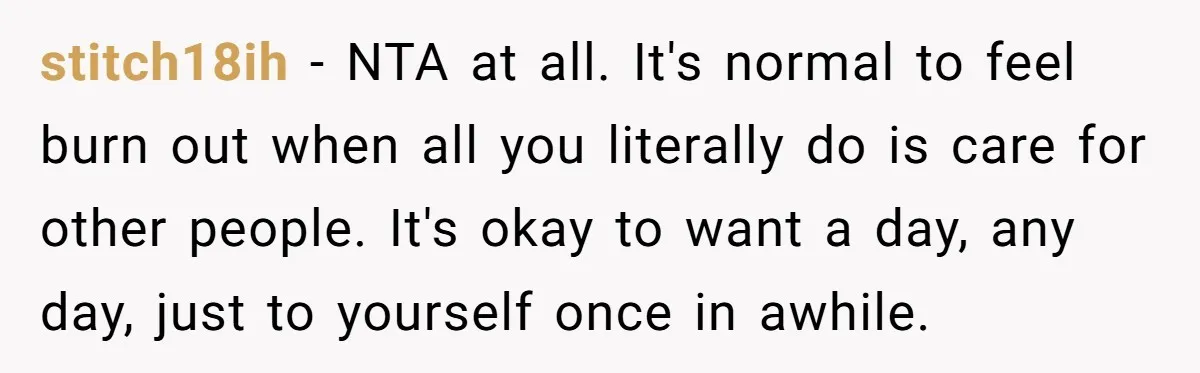 stitch18ih − NTA at all. It's normal to feel burn out when all you literally do is care for other people. It's okay to want a day, any day, just...