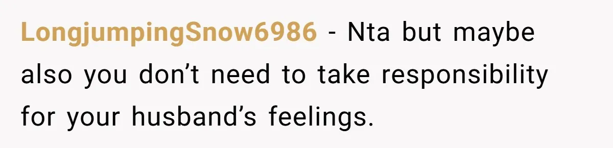 LongjumpingSnow6986 − Nta but maybe also you don’t need to take responsibility for your husband’s feelings.