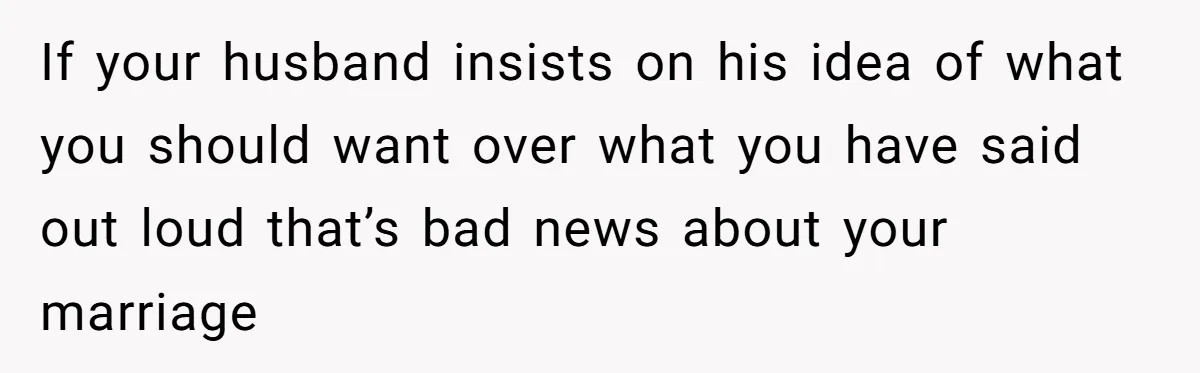 If your husband insists on his idea of what you should want over what you have said out loud that’s bad news about your marriage