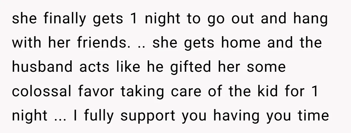 she finally gets 1 night to go out and hang with her friends. .. she gets home and the husband acts like he gifted her some colossal favor taking care...