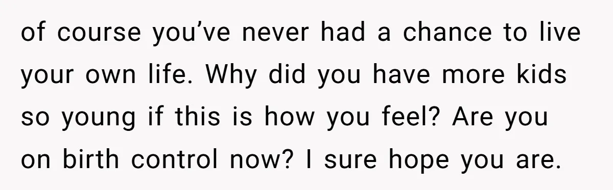of course you’ve never had a chance to live your own life. Why did you have more kids so young if this is how you feel? Are you on birth...