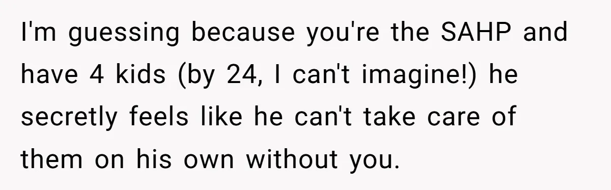 I'm guessing because you're the SAHP and have 4 kids (by 24, I can't imagine!) he secretly feels like he can't take care of them on his own without you.