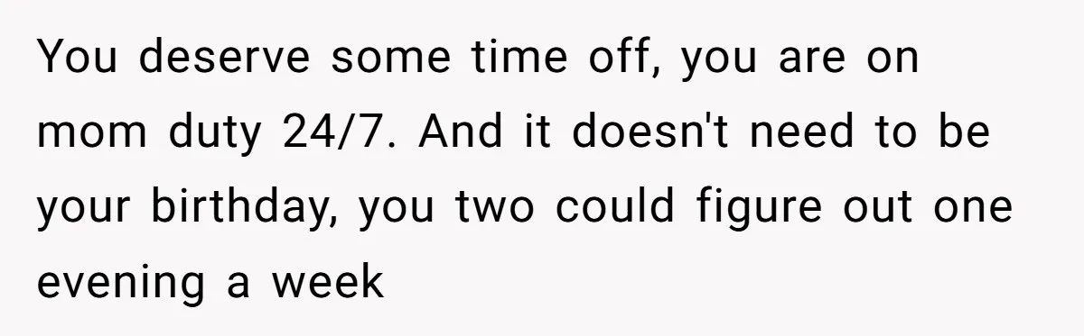 You deserve some time off, you are on mom duty 24/7. And it doesn't need to be your birthday, you two could figure out one evening a week