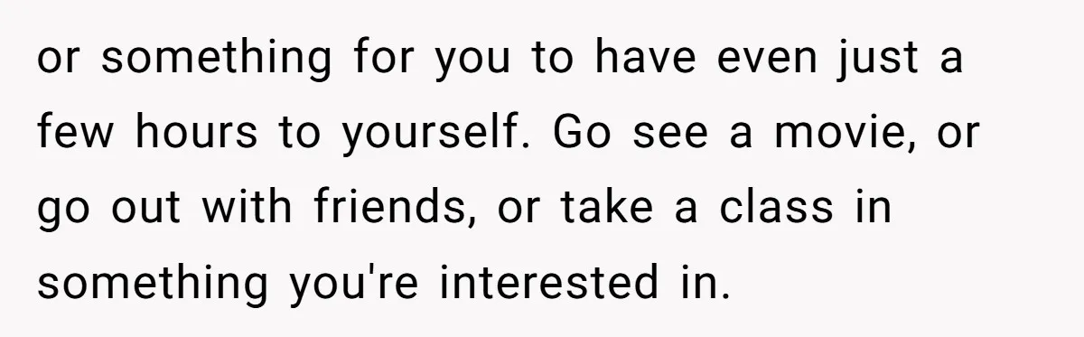 or something for you to have even just a few hours to yourself. Go see a movie, or go out with friends, or take a class in something you're interested...