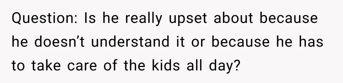 Question: Is he really upset about because he doesn’t understand it or because he has to take care of the kids all day?
