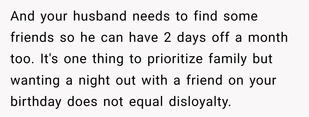 And your husband needs to find some friends so he can have 2 days off a month too. It's one thing to prioritize family but wanting a night out with...