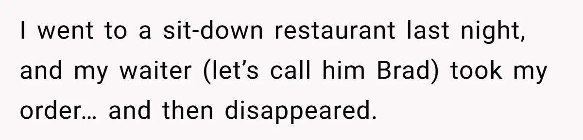 I went to a sit-down restaurant last night, and my waiter (let’s call him Brad) took my order… and then disappeared.