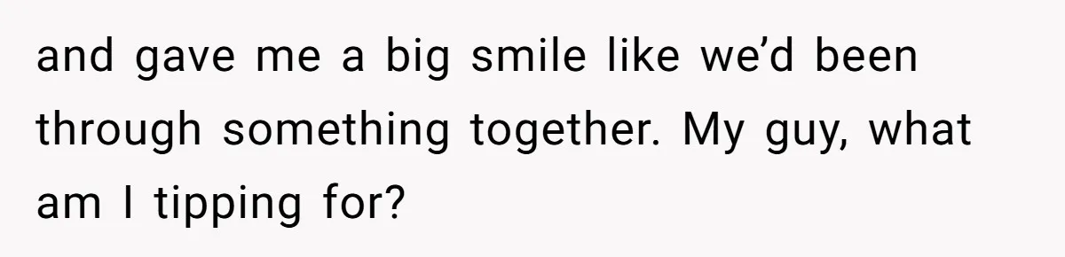 and gave me a big smile like we’d been through something together. My guy, what am I tipping for?