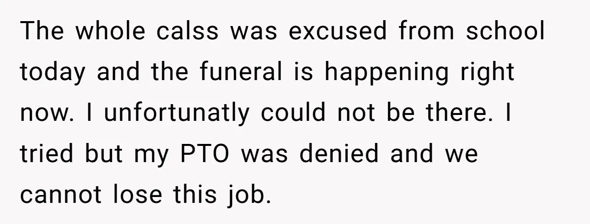 The whole calss was excused from school today and the funeral is happening right now. I unfortunatly could not be there. I tried but my PTO was denied and we...