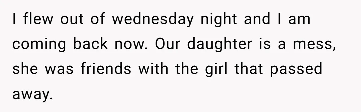 I flew out of wednesday night and I am coming back now. Our daughter is a mess, she was friends with the girl that passed away.