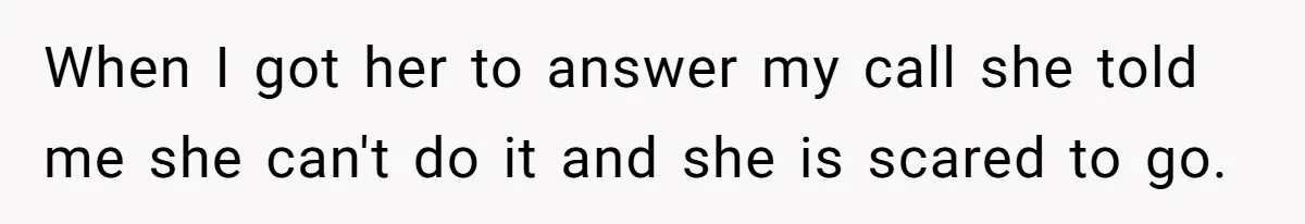 When I got her to answer my call she told me she can't do it and she is scared to go.