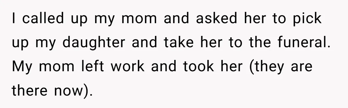 I called up my mom and asked her to pick up my daughter and take her to the funeral. My mom left work and took her (they are there now).