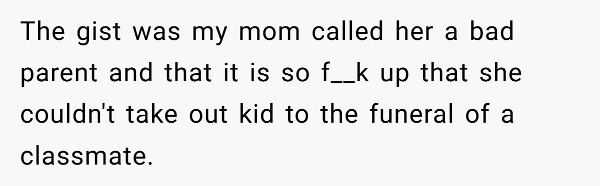 The gist was my mom called her a bad parent and that it is so f__k up that she couldn't take out kid to the funeral of a classmate.