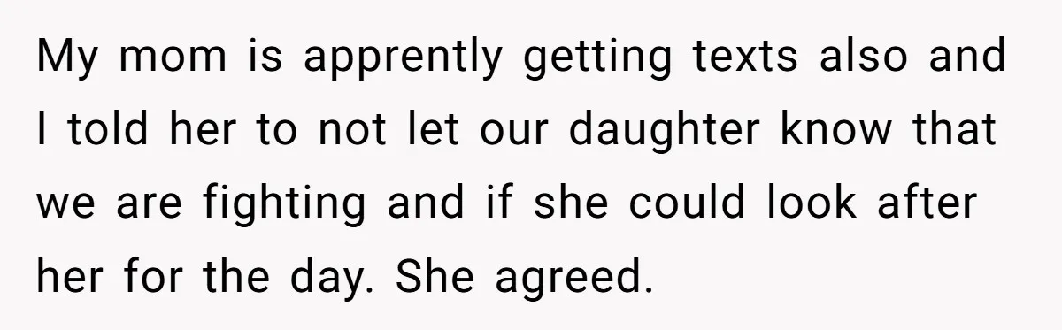 My mom is apprently getting texts also and I told her to not let our daughter know that we are fighting and if she could look after her for the...