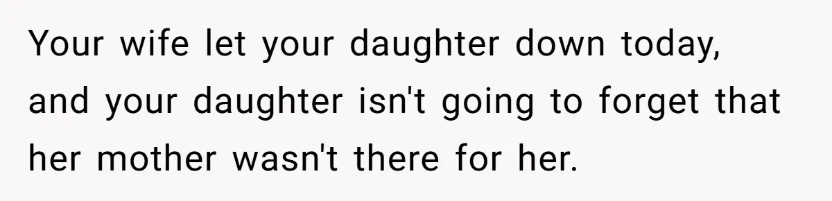 Your wife let your daughter down today, and your daughter isn't going to forget that her mother wasn't there for her.