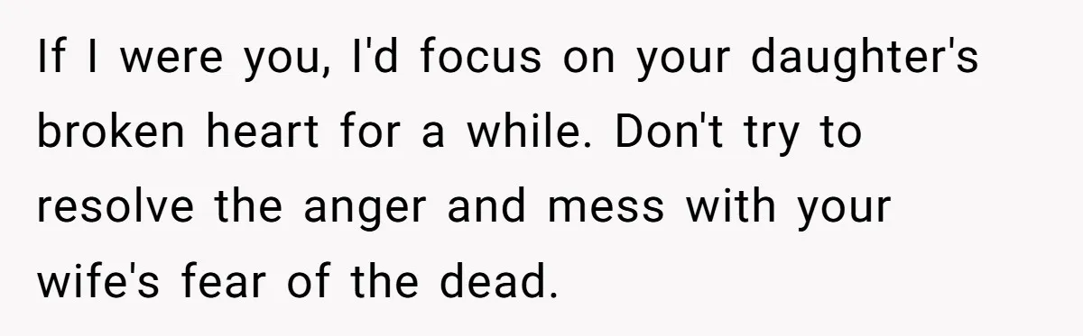 If I were you, I'd focus on your daughter's broken heart for a while. Don't try to resolve the anger and mess with your wife's fear of the dead.