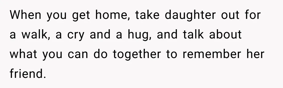When you get home, take daughter out for a walk, a cry and a hug, and talk about what you can do together to remember her friend.