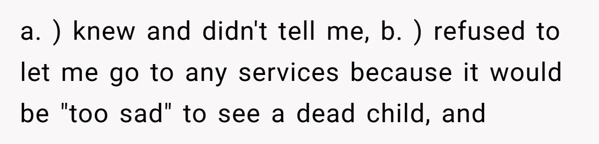 a. ) knew and didn't tell me, b. ) refused to let me go to any services because it would be "too sad" to see a dead child, and