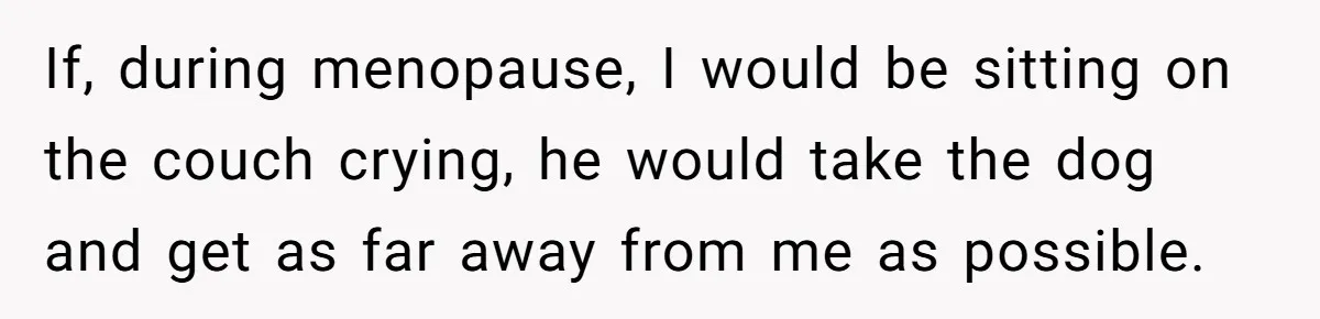 If, during menopause, I would be sitting on the couch crying, he would take the dog and get as far away from me as possible.