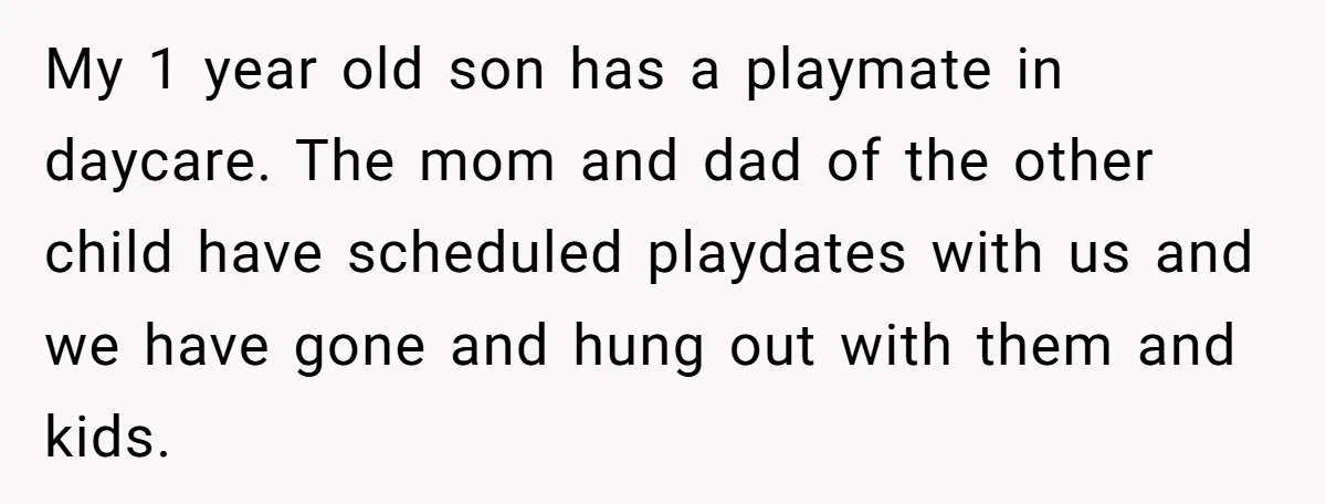 My 1 year old son has a playmate in daycare. The mom and dad of the other child have scheduled playdates with us and we have gone and hung out...