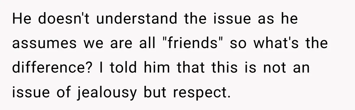 He doesn't understand the issue as he assumes we are all "friends" so what's the difference? I told him that this is not an issue of jealousy but respect.