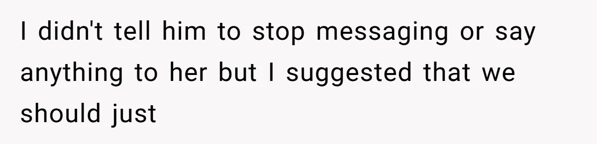 I didn't tell him to stop messaging or say anything to her but I suggested that we should just