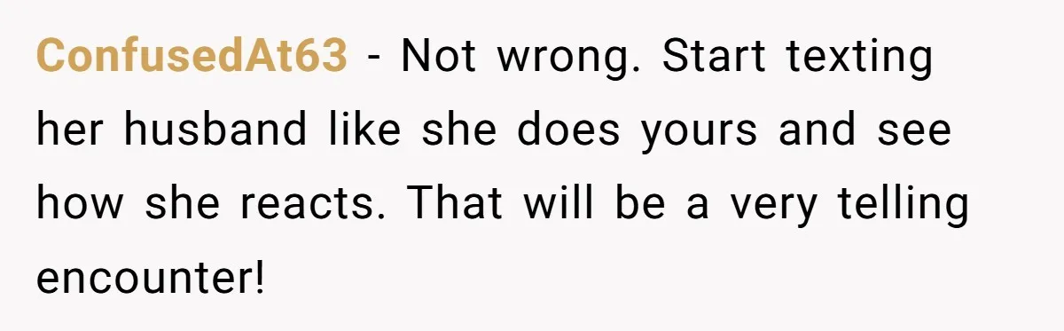 ConfusedAt63 − Not wrong. Start texting her husband like she does yours and see how she reacts. That will be a very telling encounter!