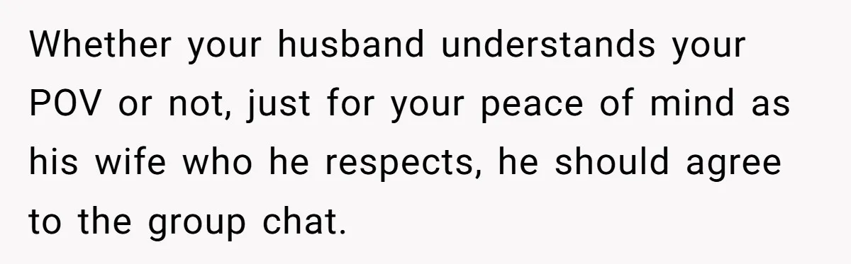 Whether your husband understands your POV or not, just for your peace of mind as his wife who he respects, he should agree to the group chat.