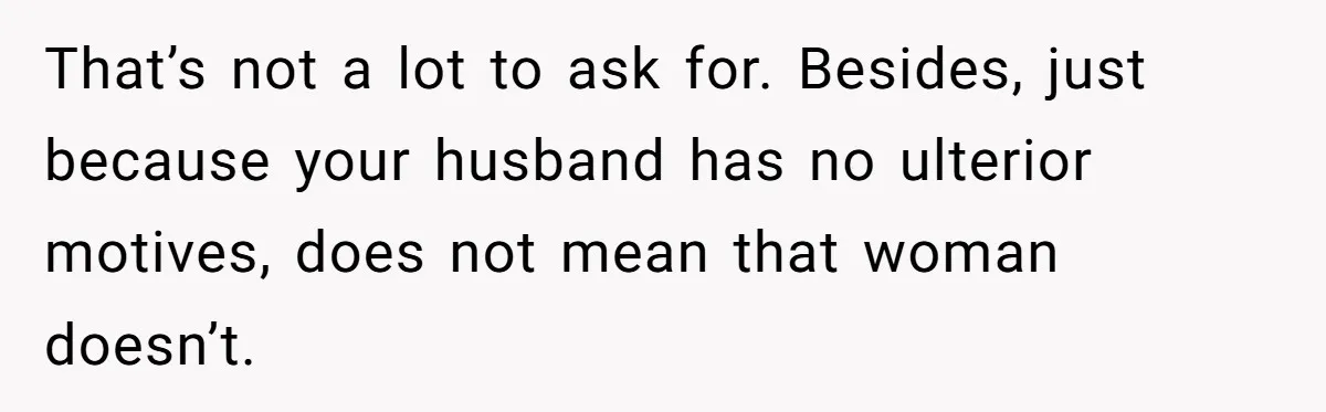 That’s not a lot to ask for. Besides, just because your husband has no ulterior motives, does not mean that woman doesn’t.