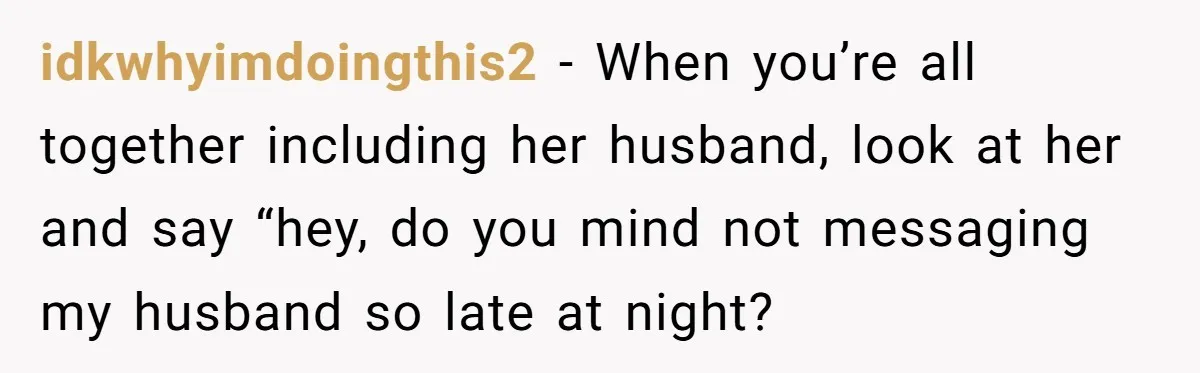 idkwhyimdoingthis2 − When you’re all together including her husband, look at her and say “hey, do you mind not messaging my husband so late at night?