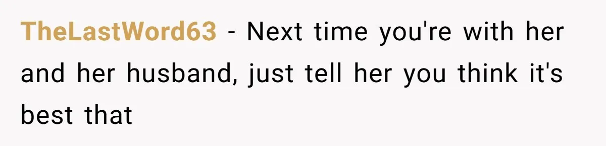 TheLastWord63 − Next time you're with her and her husband, just tell her you think it's best that