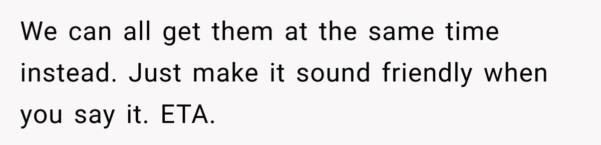 We can all get them at the same time instead. Just make it sound friendly when you say it. ETA.