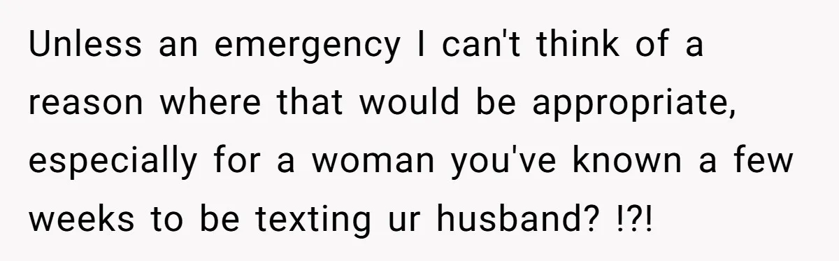 Unless an emergency I can't think of a reason where that would be appropriate, especially for a woman you've known a few weeks to be texting ur husband? !?!