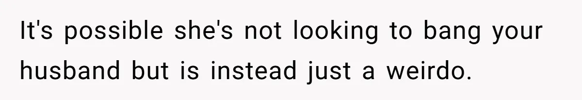 It's possible she's not looking to bang your husband but is instead just a weirdo.