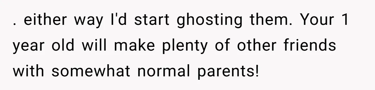 . either way I'd start ghosting them. Your 1 year old will make plenty of other friends with somewhat normal parents!