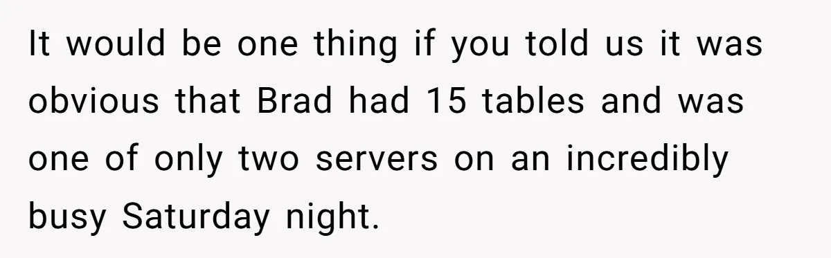 It would be one thing if you told us it was obvious that Brad had 15 tables and was one of only two servers on an incredibly busy Saturday night.