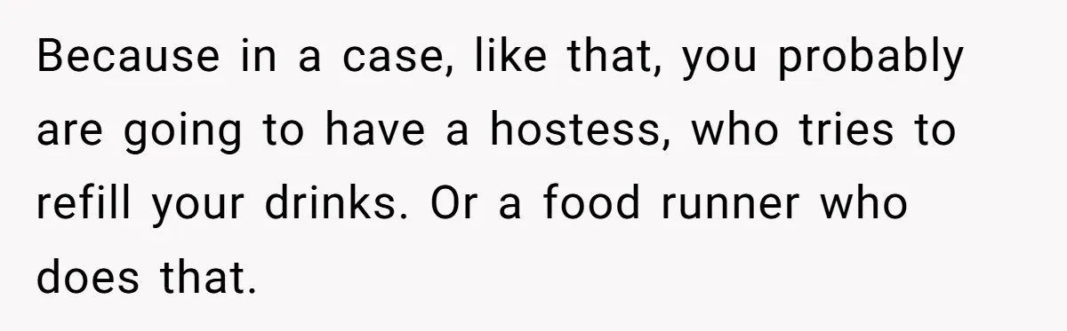 Because in a case, like that, you probably are going to have a hostess, who tries to refill your drinks. Or a food runner who does that.